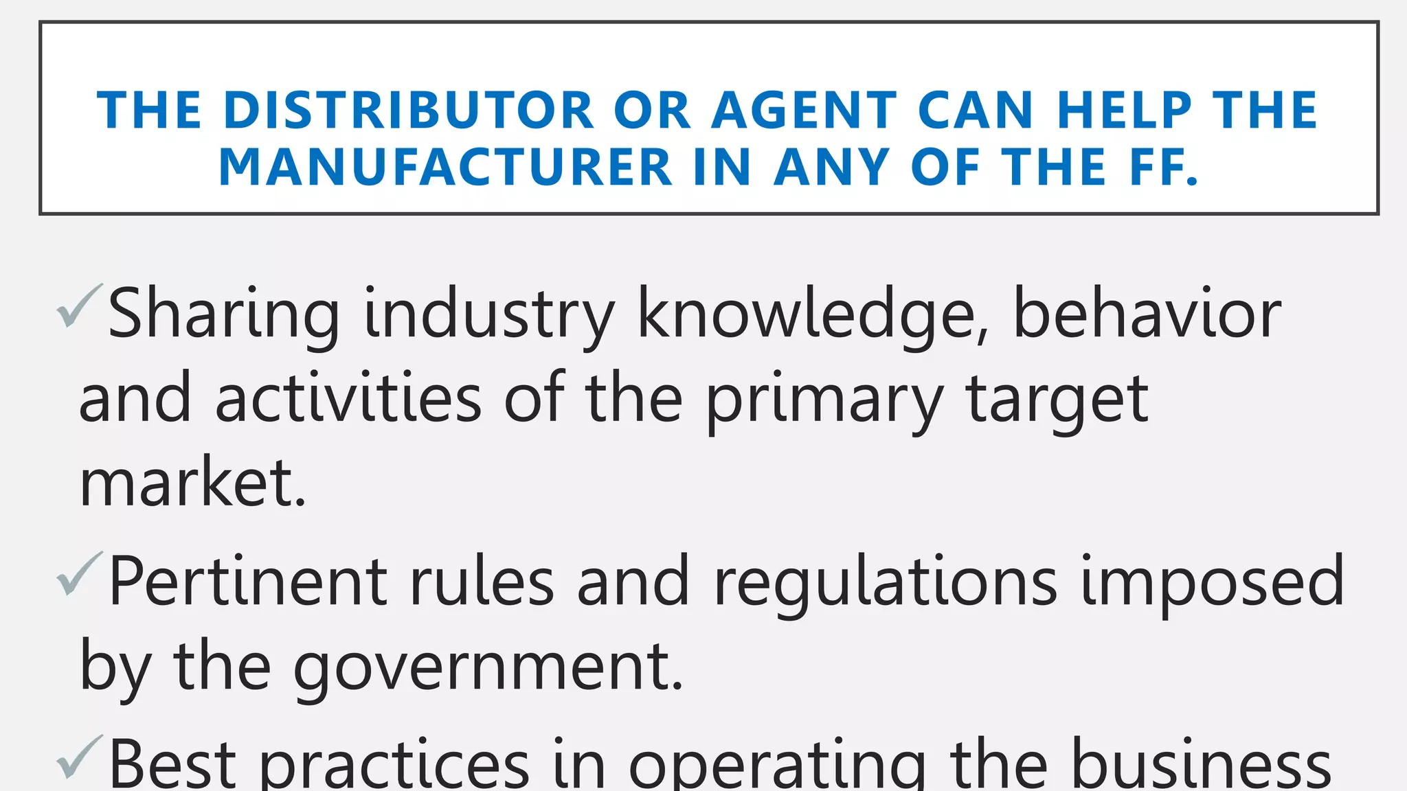 THE DISTRIBUTOR OR AGENT CAN HELP THE
MANUFACTURER IN ANY OF THE FF.
Sharing industry knowledge, behavior
and activities of the primary target
market.
Pertinent rules and regulations imposed
by the government.
Best practices in operating the business
 