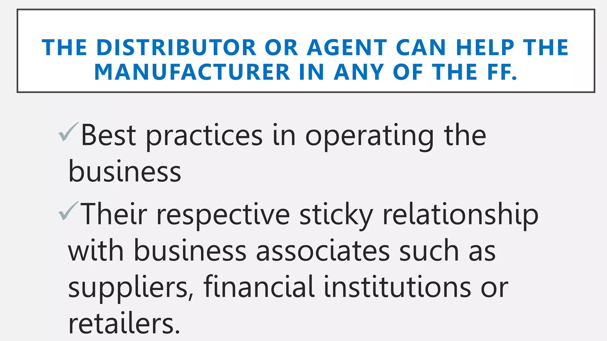 THE DISTRIBUTOR OR AGENT CAN HELP THE
MANUFACTURER IN ANY OF THE FF.
Best practices in operating the
business
Their respective sticky relationship
with business associates such as
suppliers, financial institutions or
retailers.
 