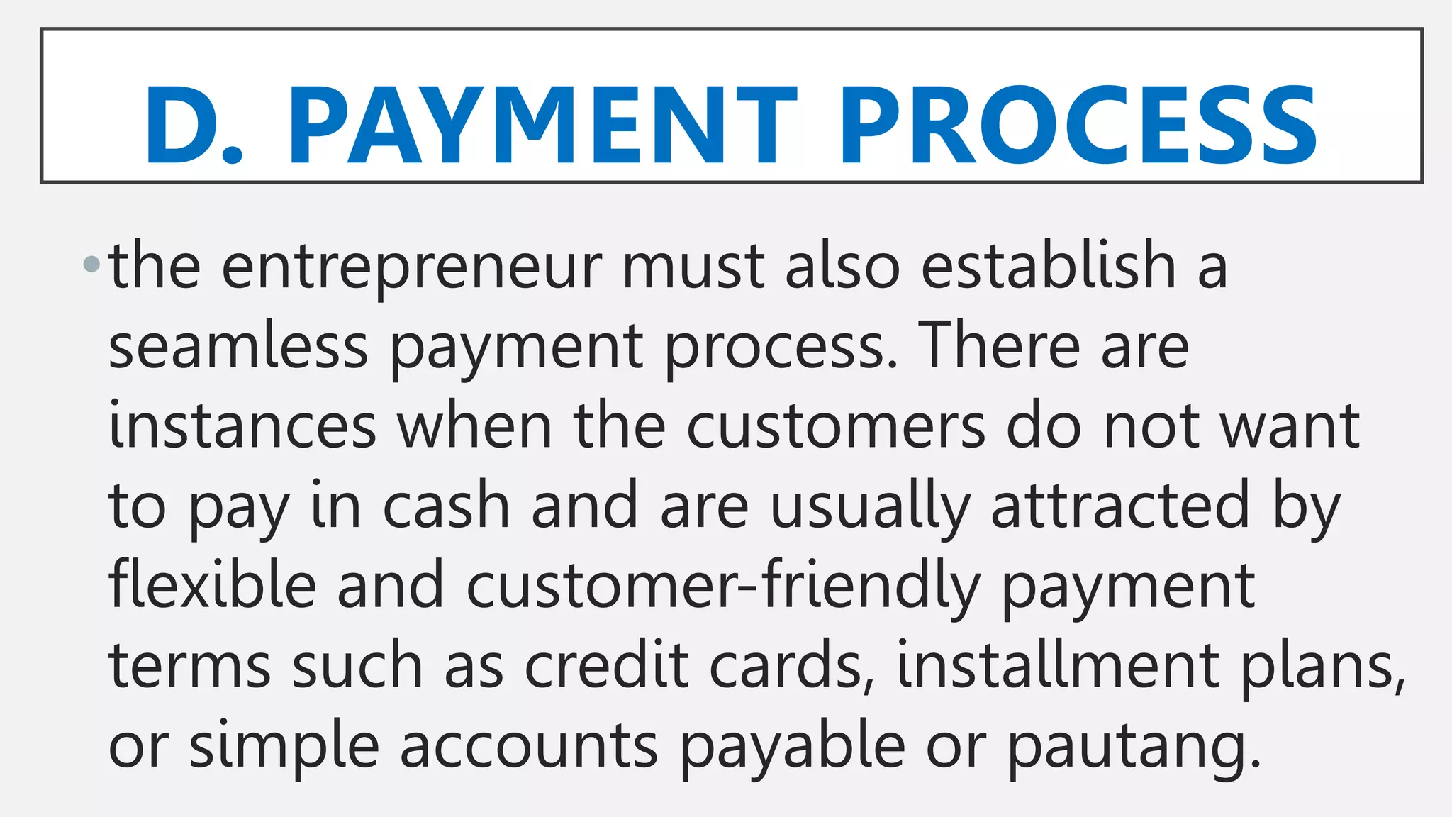 D. PAYMENT PROCESS
•the entrepreneur must also establish a
seamless payment process. There are
instances when the customers do not want
to pay in cash and are usually attracted by
flexible and customer-friendly payment
terms such as credit cards, installment plans,
or simple accounts payable or pautang.
 