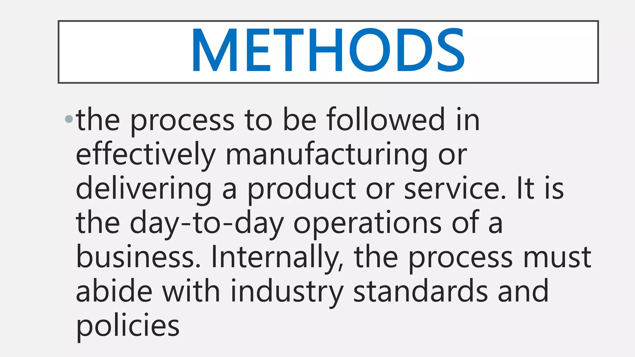 METHODS
•the process to be followed in
effectively manufacturing or
delivering a product or service. It is
the day-to-day operations of a
business. Internally, the process must
abide with industry standards and
policies
 