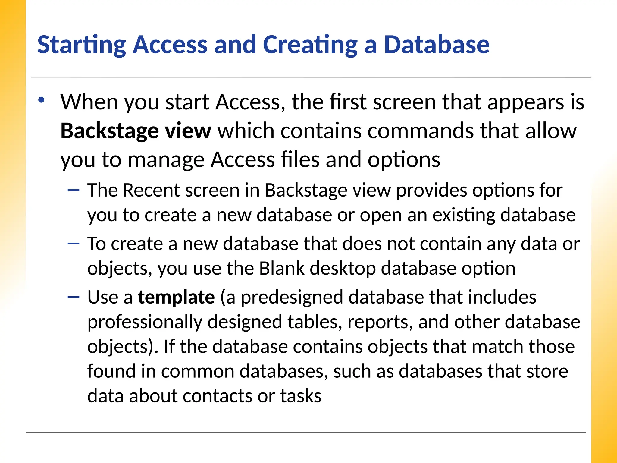 XP
XP
XP
Starting Access and Creating a Database
• When you start Access, the first screen that appears is
Backstage view which contains commands that allow
you to manage Access files and options
– The Recent screen in Backstage view provides options for
you to create a new database or open an existing database
– To create a new database that does not contain any data or
objects, you use the Blank desktop database option
– Use a template (a predesigned database that includes
professionally designed tables, reports, and other database
objects). If the database contains objects that match those
found in common databases, such as databases that store
data about contacts or tasks
 