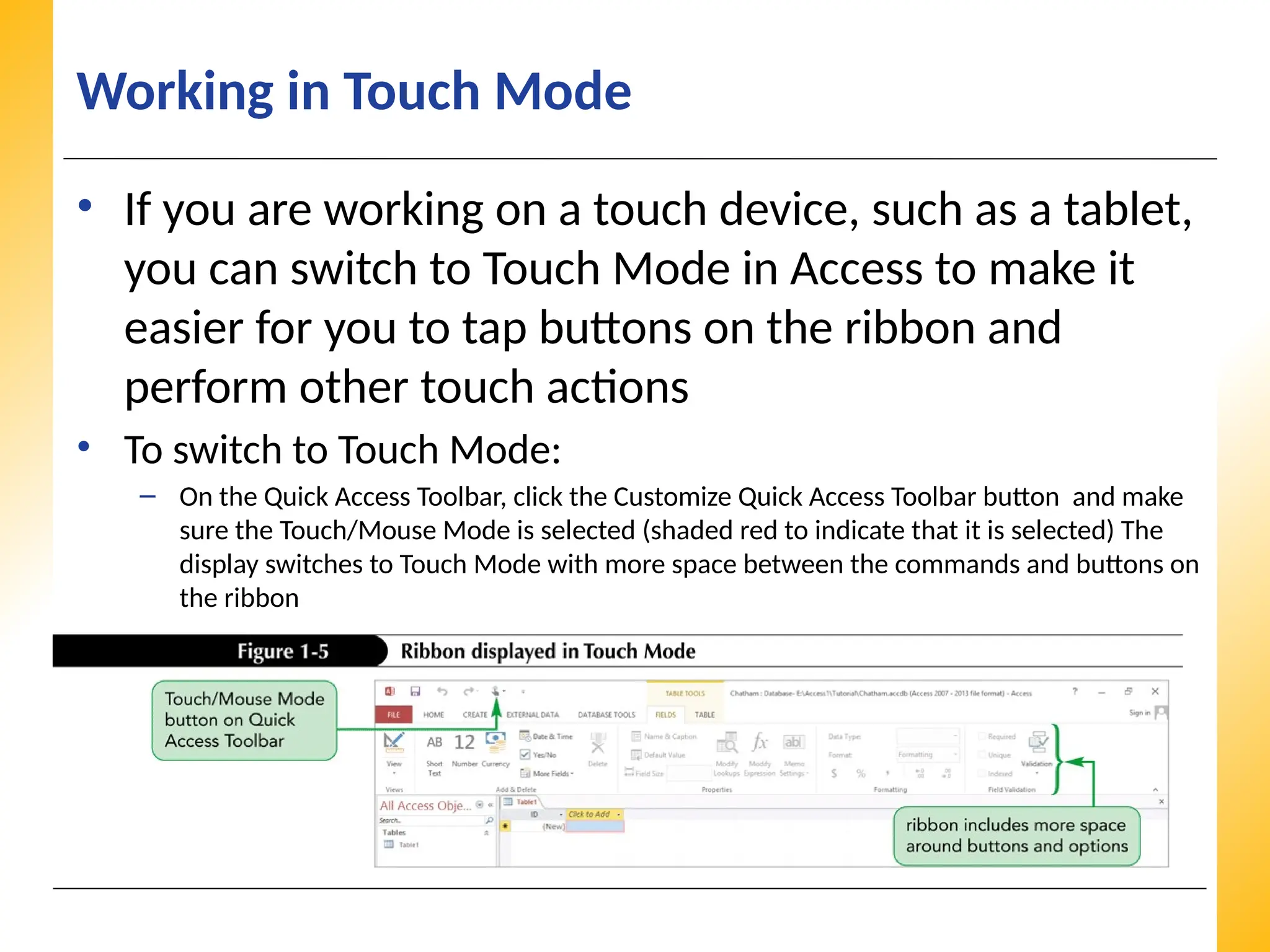 XP
XP
XP
Working in Touch Mode
• If you are working on a touch device, such as a tablet,
you can switch to Touch Mode in Access to make it
easier for you to tap buttons on the ribbon and
perform other touch actions
• To switch to Touch Mode:
– On the Quick Access Toolbar, click the Customize Quick Access Toolbar button and make
sure the Touch/Mouse Mode is selected (shaded red to indicate that it is selected) The
display switches to Touch Mode with more space between the commands and buttons on
the ribbon
 