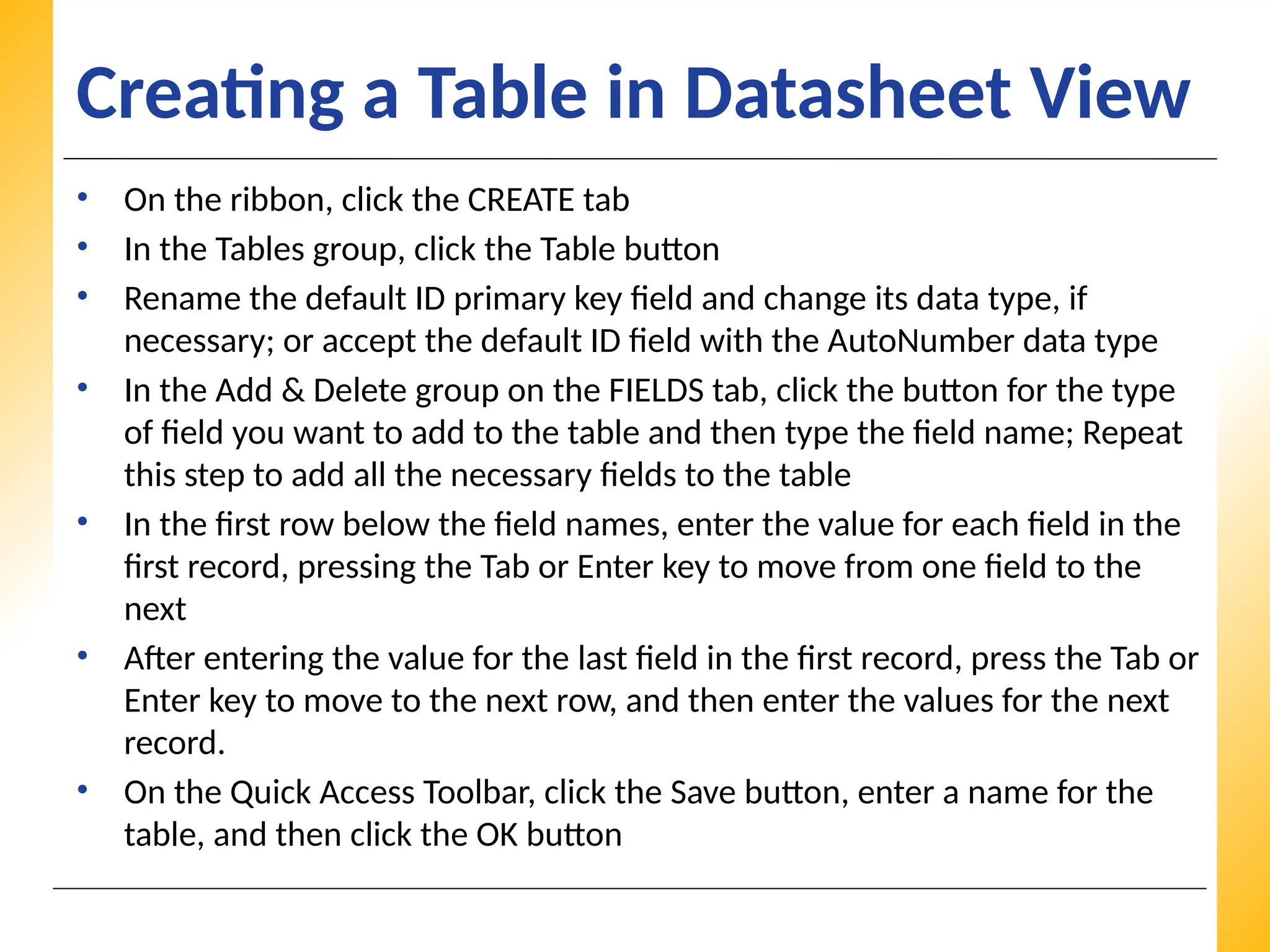 XP
XP
XP
Creating a Table in Datasheet View
• On the ribbon, click the CREATE tab
• In the Tables group, click the Table button
• Rename the default ID primary key field and change its data type, if
necessary; or accept the default ID field with the AutoNumber data type
• In the Add & Delete group on the FIELDS tab, click the button for the type
of field you want to add to the table and then type the field name; Repeat
this step to add all the necessary fields to the table
• In the first row below the field names, enter the value for each field in the
first record, pressing the Tab or Enter key to move from one field to the
next
• After entering the value for the last field in the first record, press the Tab or
Enter key to move to the next row, and then enter the values for the next
record.
• On the Quick Access Toolbar, click the Save button, enter a name for the
table, and then click the OK button
 