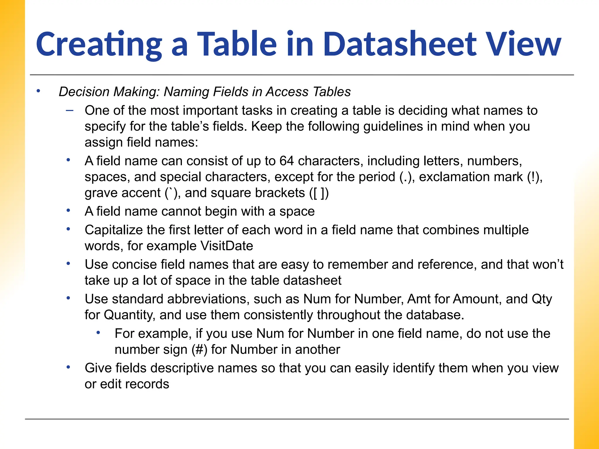 XP
XP
XP
Creating a Table in Datasheet View
• Decision Making: Naming Fields in Access Tables
– One of the most important tasks in creating a table is deciding what names to
specify for the table’s fields. Keep the following guidelines in mind when you
assign field names:
• A field name can consist of up to 64 characters, including letters, numbers,
spaces, and special characters, except for the period (.), exclamation mark (!),
grave accent (`), and square brackets ([ ])
• A field name cannot begin with a space
• Capitalize the first letter of each word in a field name that combines multiple
words, for example VisitDate
• Use concise field names that are easy to remember and reference, and that won’t
take up a lot of space in the table datasheet
• Use standard abbreviations, such as Num for Number, Amt for Amount, and Qty
for Quantity, and use them consistently throughout the database.
• For example, if you use Num for Number in one field name, do not use the
number sign (#) for Number in another
• Give fields descriptive names so that you can easily identify them when you view
or edit records
 