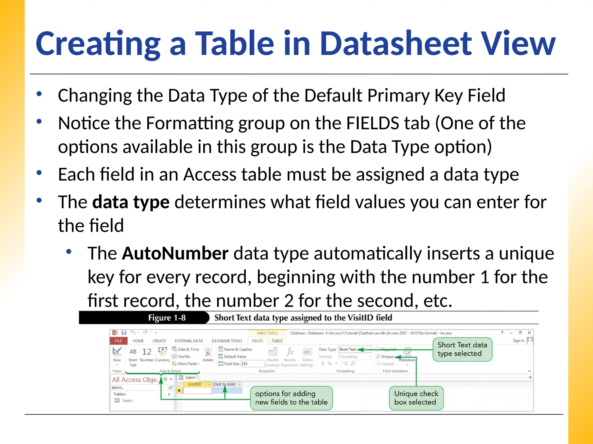XP
XP
XP
Creating a Table in Datasheet View
• Changing the Data Type of the Default Primary Key Field
• Notice the Formatting group on the FIELDS tab (One of the
options available in this group is the Data Type option)
• Each field in an Access table must be assigned a data type
• The data type determines what field values you can enter for
the field
• The AutoNumber data type automatically inserts a unique
key for every record, beginning with the number 1 for the
first record, the number 2 for the second, etc.
 
