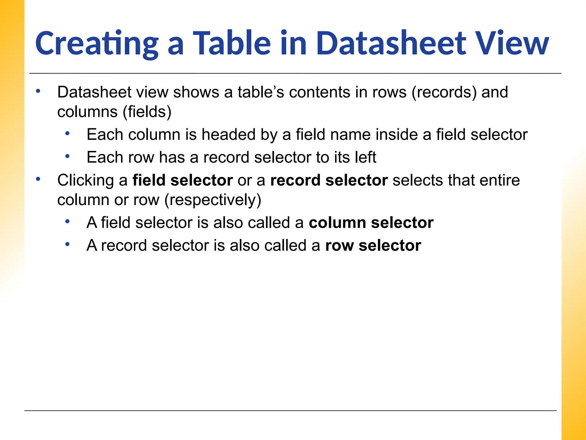 XP
XP
XP
Creating a Table in Datasheet View
• Datasheet view shows a table’s contents in rows (records) and
columns (fields)
• Each column is headed by a field name inside a field selector
• Each row has a record selector to its left
• Clicking a field selector or a record selector selects that entire
column or row (respectively)
• A field selector is also called a column selector
• A record selector is also called a row selector
 