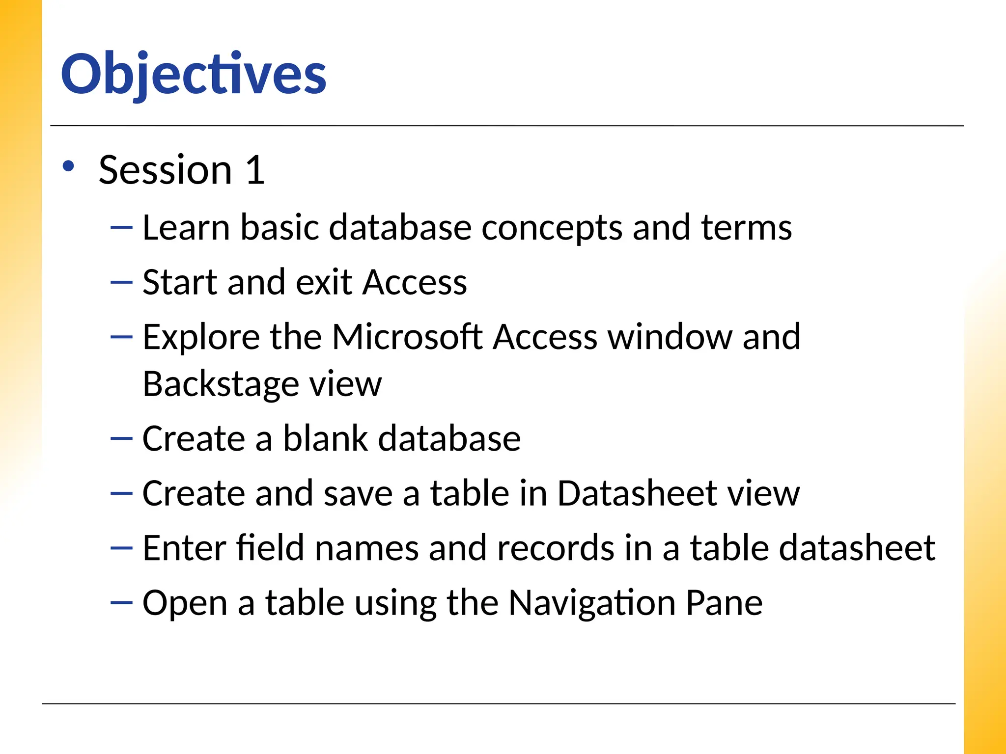 XP
XP
XP
Objectives
• Session 1
– Learn basic database concepts and terms
– Start and exit Access
– Explore the Microsoft Access window and
Backstage view
– Create a blank database
– Create and save a table in Datasheet view
– Enter field names and records in a table datasheet
– Open a table using the Navigation Pane
 