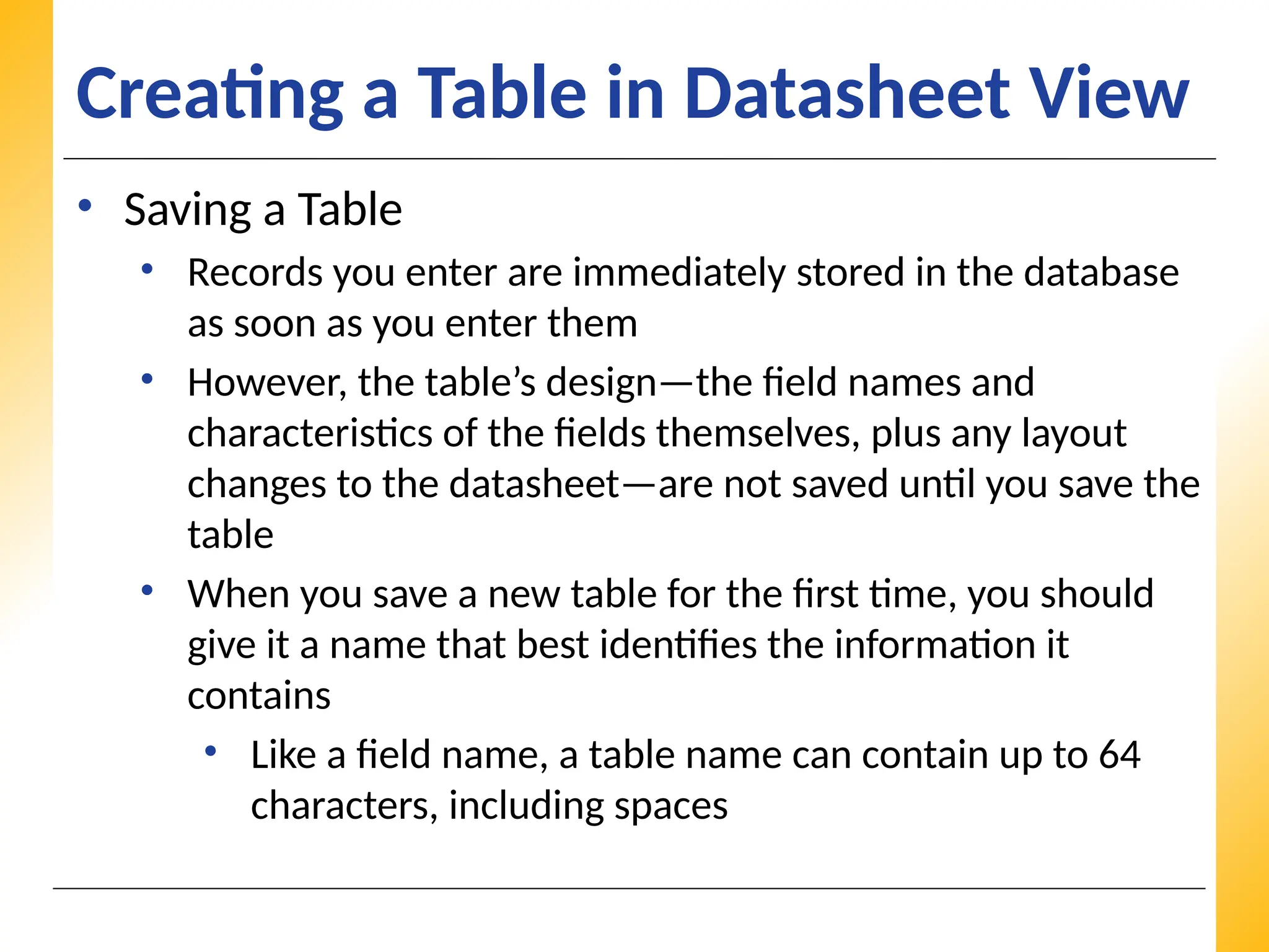 XP
XP
XP
Creating a Table in Datasheet View
• Saving a Table
• Records you enter are immediately stored in the database
as soon as you enter them
• However, the table’s design—the field names and
characteristics of the fields themselves, plus any layout
changes to the datasheet—are not saved until you save the
table
• When you save a new table for the first time, you should
give it a name that best identifies the information it
contains
• Like a field name, a table name can contain up to 64
characters, including spaces
 