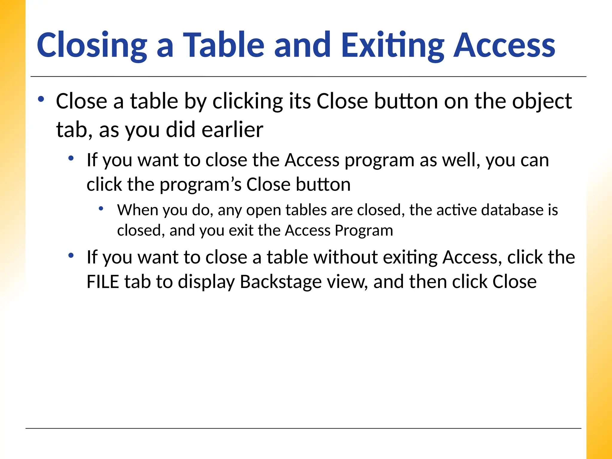 XP
XP
XP
Closing a Table and Exiting Access
• Close a table by clicking its Close button on the object
tab, as you did earlier
• If you want to close the Access program as well, you can
click the program’s Close button
• When you do, any open tables are closed, the active database is
closed, and you exit the Access Program
• If you want to close a table without exiting Access, click the
FILE tab to display Backstage view, and then click Close
 