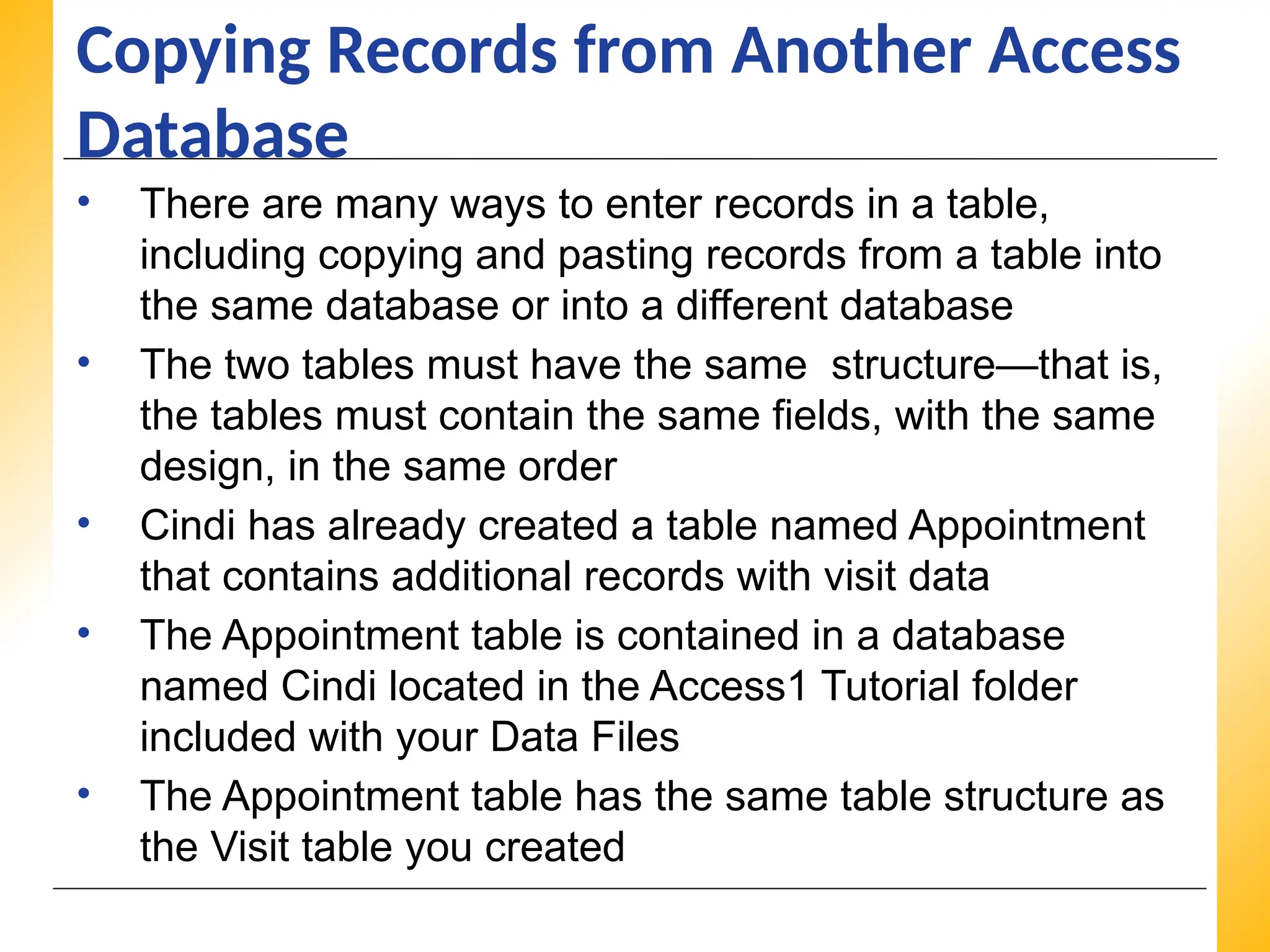 XP
XP
XP
Copying Records from Another Access
Database
• There are many ways to enter records in a table,
including copying and pasting records from a table into
the same database or into a different database
• The two tables must have the same structure—that is,
the tables must contain the same fields, with the same
design, in the same order
• Cindi has already created a table named Appointment
that contains additional records with visit data
• The Appointment table is contained in a database
named Cindi located in the Access1 Tutorial folder
included with your Data Files
• The Appointment table has the same table structure as
the Visit table you created
 
