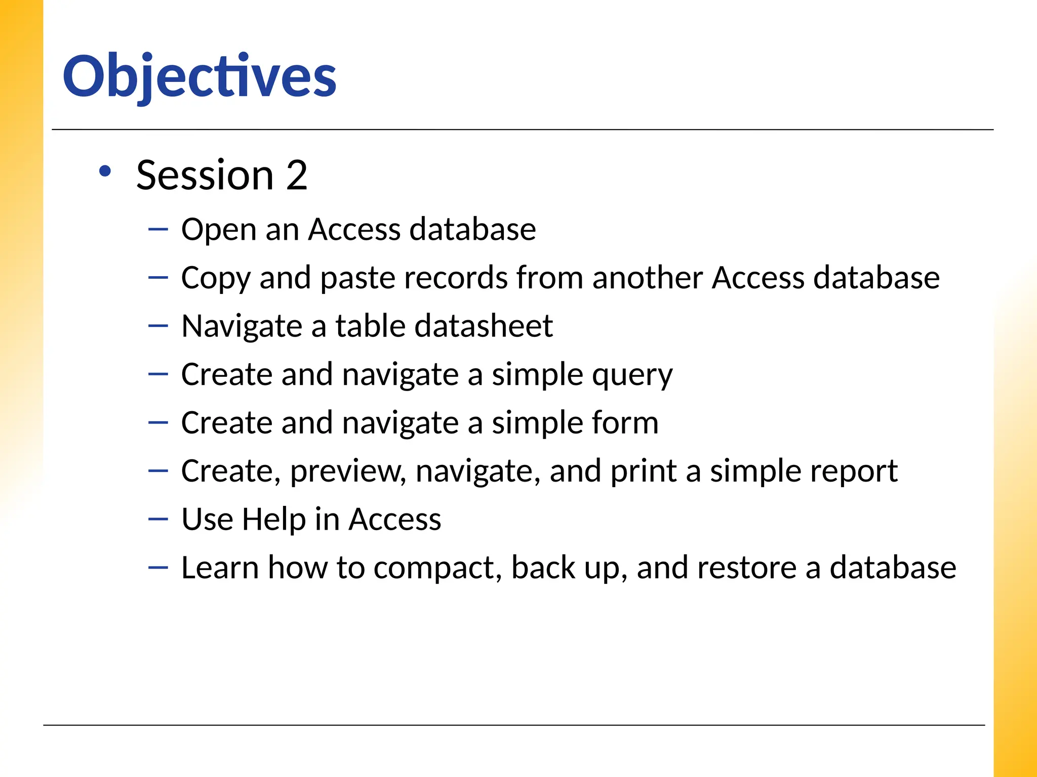 XP
XP
XP
Objectives
• Session 2
– Open an Access database
– Copy and paste records from another Access database
– Navigate a table datasheet
– Create and navigate a simple query
– Create and navigate a simple form
– Create, preview, navigate, and print a simple report
– Use Help in Access
– Learn how to compact, back up, and restore a database
 