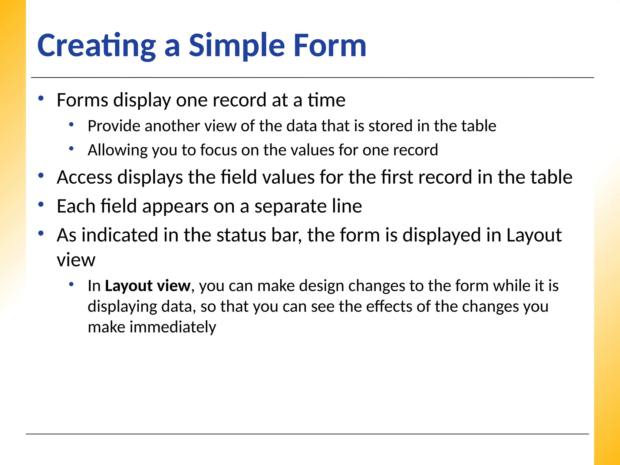 XP
XP
XP
Creating a Simple Form
• Forms display one record at a time
• Provide another view of the data that is stored in the table
• Allowing you to focus on the values for one record
• Access displays the field values for the first record in the table
• Each field appears on a separate line
• As indicated in the status bar, the form is displayed in Layout
view
• In Layout view, you can make design changes to the form while it is
displaying data, so that you can see the effects of the changes you
make immediately
 