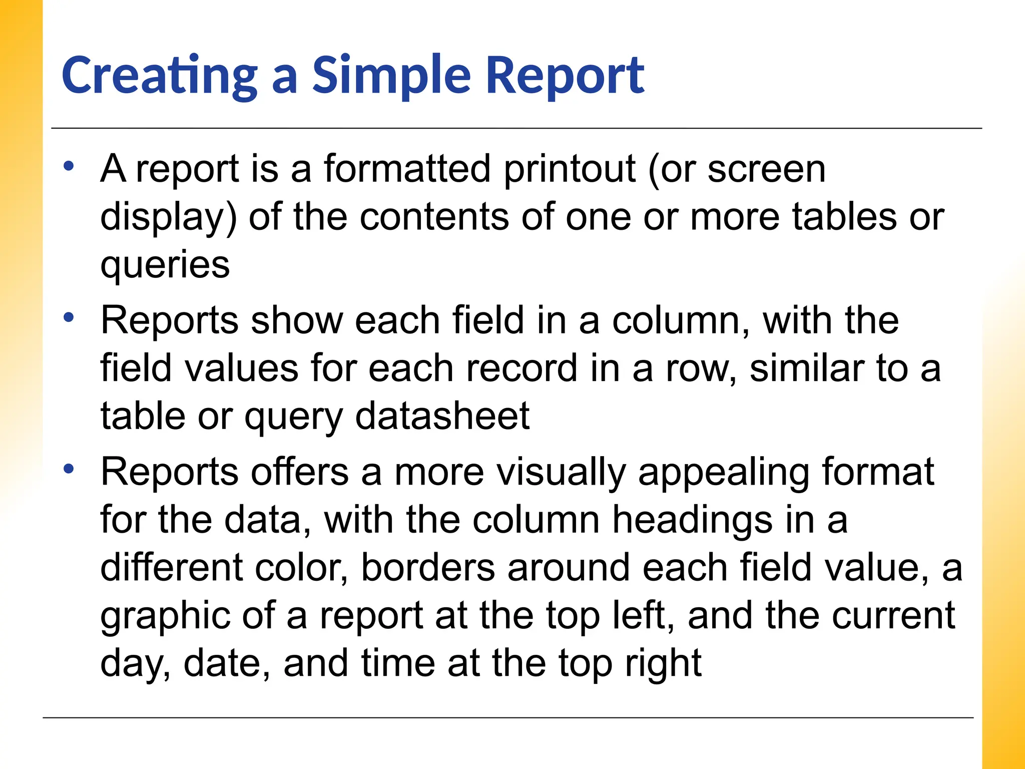 XP
XP
XP
Creating a Simple Report
• A report is a formatted printout (or screen
display) of the contents of one or more tables or
queries
• Reports show each field in a column, with the
field values for each record in a row, similar to a
table or query datasheet
• Reports offers a more visually appealing format
for the data, with the column headings in a
different color, borders around each field value, a
graphic of a report at the top left, and the current
day, date, and time at the top right
 