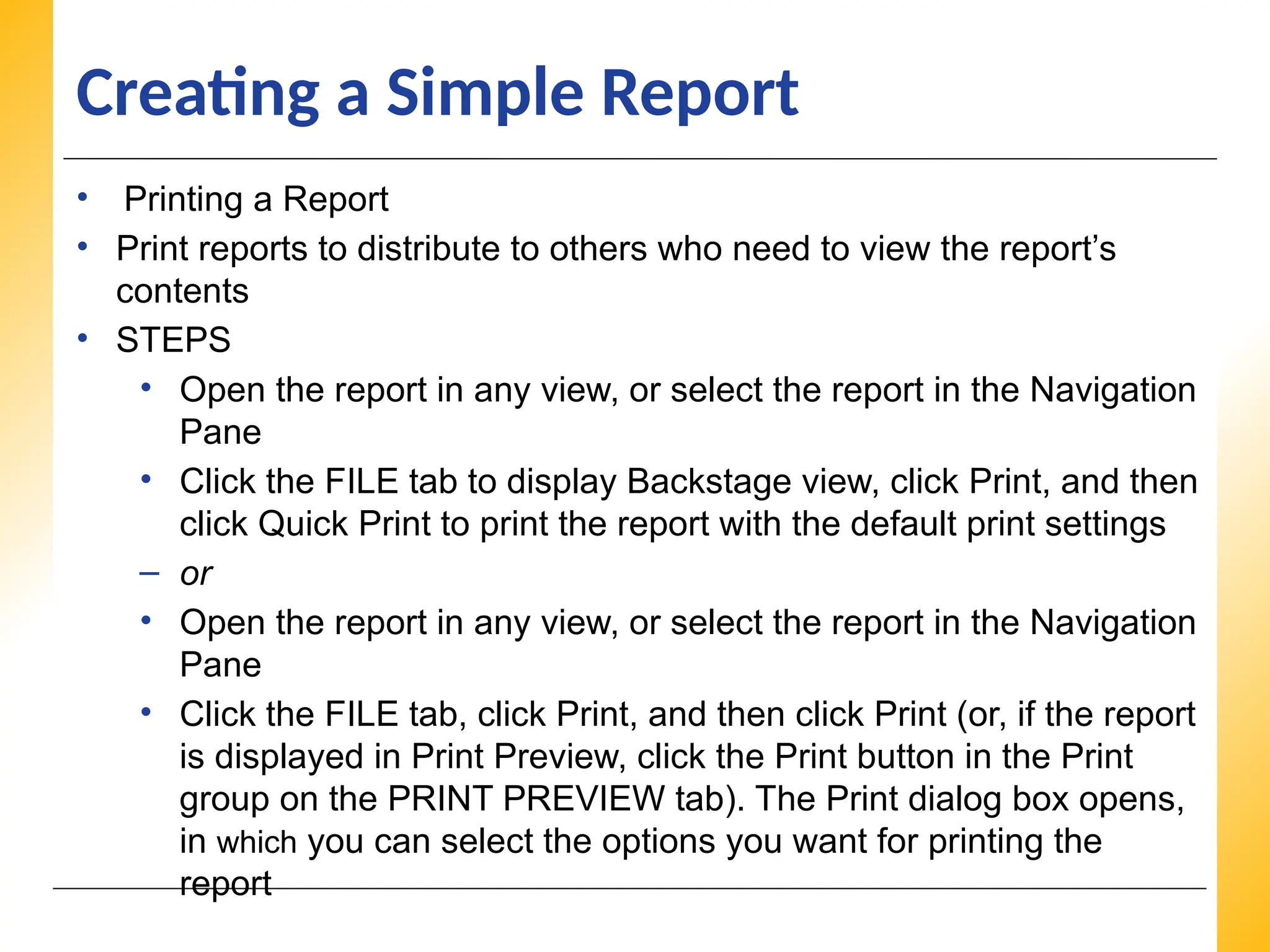XP
XP
XP
Creating a Simple Report
• Printing a Report
• Print reports to distribute to others who need to view the report’s
contents
• STEPS
• Open the report in any view, or select the report in the Navigation
Pane
• Click the FILE tab to display Backstage view, click Print, and then
click Quick Print to print the report with the default print settings
– or
• Open the report in any view, or select the report in the Navigation
Pane
• Click the FILE tab, click Print, and then click Print (or, if the report
is displayed in Print Preview, click the Print button in the Print
group on the PRINT PREVIEW tab). The Print dialog box opens,
in which you can select the options you want for printing the
report
 