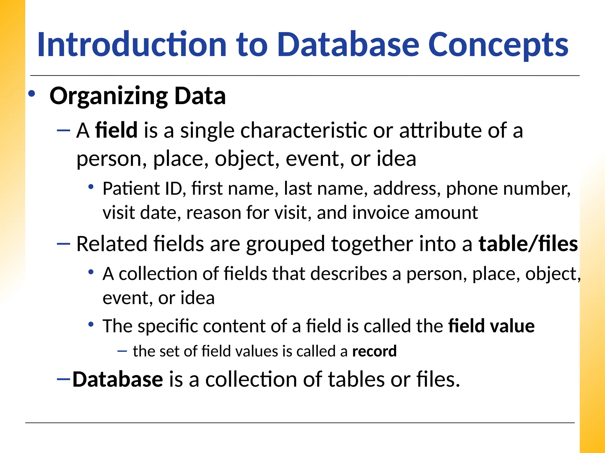 XP
XP
XP
Introduction to Database Concepts
• Organizing Data
– A field is a single characteristic or attribute of a
person, place, object, event, or idea
• Patient ID, first name, last name, address, phone number,
visit date, reason for visit, and invoice amount
– Related fields are grouped together into a table/files
• A collection of fields that describes a person, place, object,
event, or idea
• The specific content of a field is called the field value
– the set of field values is called a record
–Database is a collection of tables or files.
 