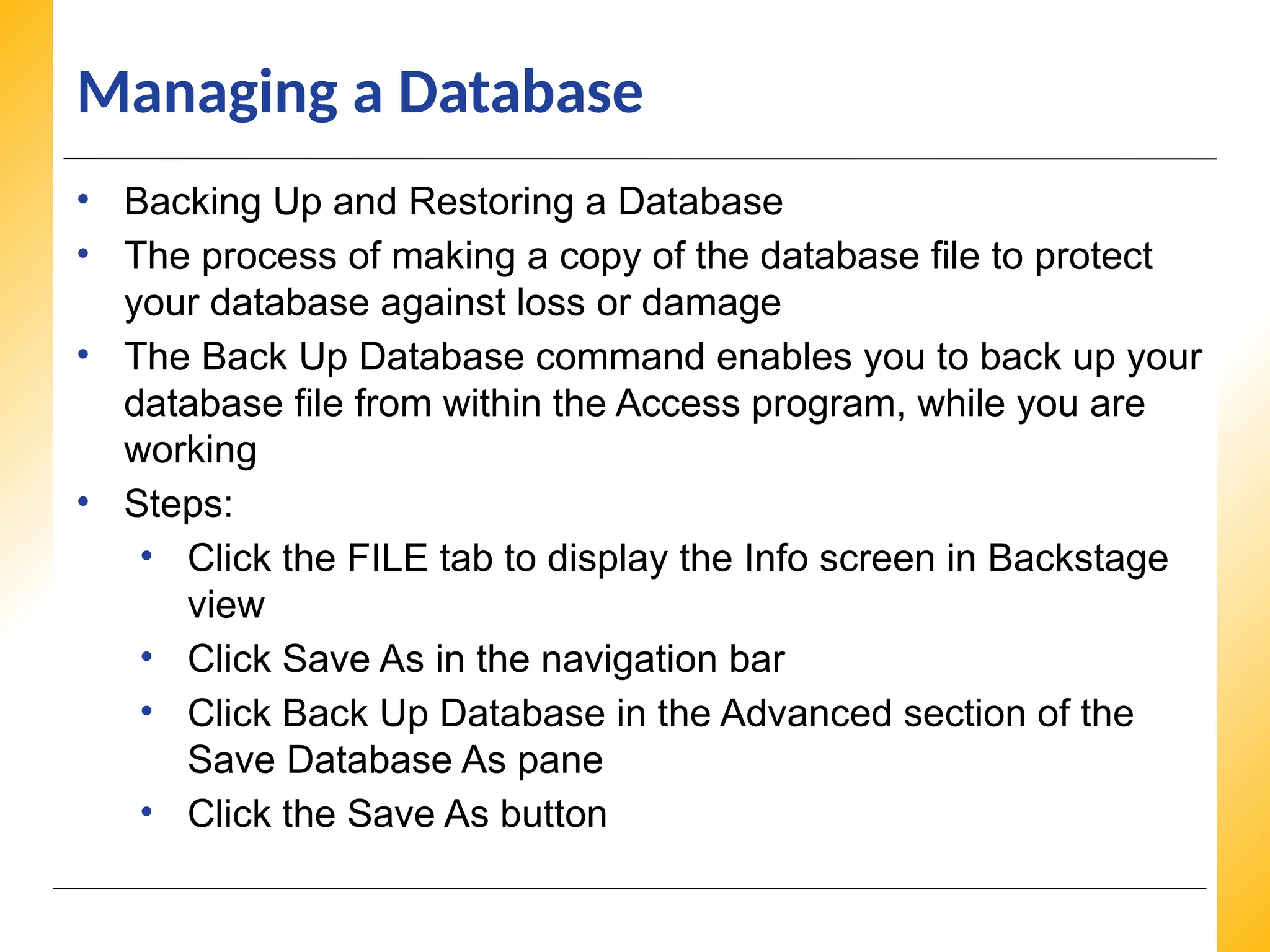XP
XP
XP
Managing a Database
• Backing Up and Restoring a Database
• The process of making a copy of the database file to protect
your database against loss or damage
• The Back Up Database command enables you to back up your
database file from within the Access program, while you are
working
• Steps:
• Click the FILE tab to display the Info screen in Backstage
view
• Click Save As in the navigation bar
• Click Back Up Database in the Advanced section of the
Save Database As pane
• Click the Save As button
 