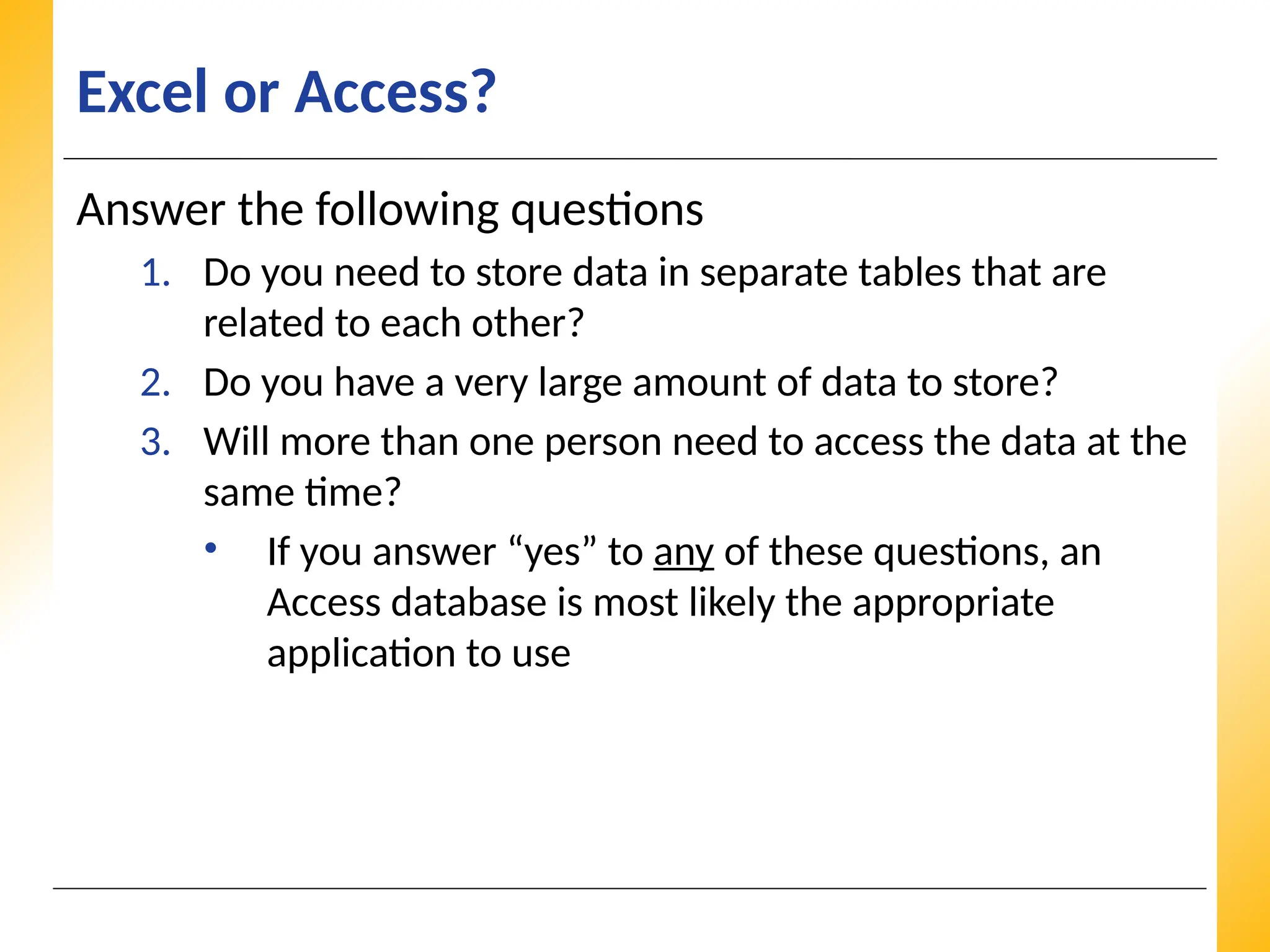 XP
XP
XP
Excel or Access?
Answer the following questions
1. Do you need to store data in separate tables that are
related to each other?
2. Do you have a very large amount of data to store?
3. Will more than one person need to access the data at the
same time?
• If you answer “yes” to any of these questions, an
Access database is most likely the appropriate
application to use
 