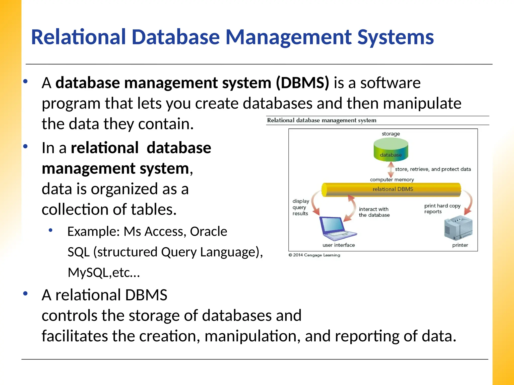 XP
XP
XP
Relational Database Management Systems
• A database management system (DBMS) is a software
program that lets you create databases and then manipulate
the data they contain.
• In a relational database
management system,
data is organized as a
collection of tables.
• Example: Ms Access, Oracle
SQL (structured Query Language),
MySQL,etc…
• A relational DBMS
controls the storage of databases and
facilitates the creation, manipulation, and reporting of data.
 
