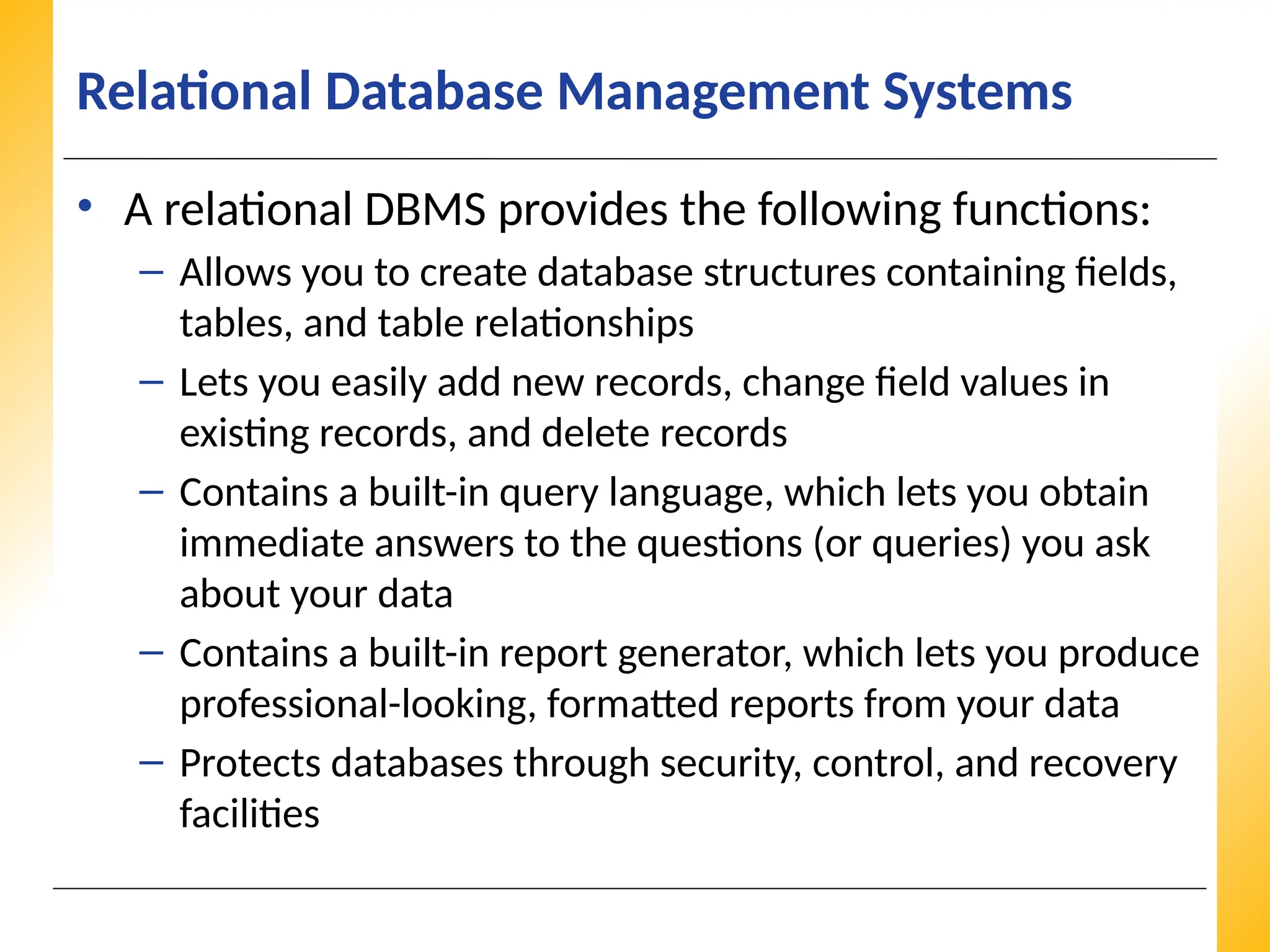 XP
XP
XP
Relational Database Management Systems
• A relational DBMS provides the following functions:
– Allows you to create database structures containing fields,
tables, and table relationships
– Lets you easily add new records, change field values in
existing records, and delete records
– Contains a built-in query language, which lets you obtain
immediate answers to the questions (or queries) you ask
about your data
– Contains a built-in report generator, which lets you produce
professional-looking, formatted reports from your data
– Protects databases through security, control, and recovery
facilities
 