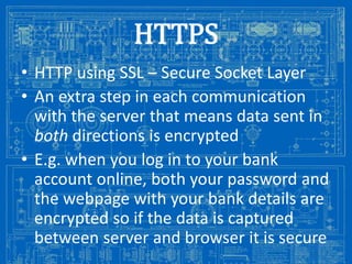 HTTPS
• HTTP using SSL – Secure Socket Layer
• An extra step in each communication
with the server that means data sent in
both directions is encrypted
• E.g. when you log in to your bank
account online, both your password and
the webpage with your bank details are
encrypted so if the data is captured
between server and browser it is secure

Image from: http://antiqueradios.com/forums/viewtopic.php?f=1&t=188309&start=20

 