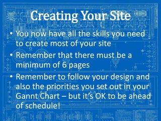 Creating Your Site
• You now have all the skills you need
to create most of your site
• Remember that there must be a
minimum of 6 pages
• Remember to follow your design and
also the priorities you set out in your
Gannt Chart – but it’s OK to be ahead
of schedule!
Image from: http://antiqueradios.com/forums/viewtopic.php?f=1&t=188309&start=20

 