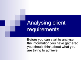 Analysing client requirements  Before you can start to analyse the information you have gathered you should think about what you are trying to achieve 