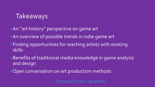 Takeaways
An “art history” perspective on game art
An overview of possible trends in indie game art
Finding opportunities for reaching artists with existing
skills
Benefits of traditional media knowledge in game analysis
and design
Open conversation on art production methods
ChristopherTotten - @totter87
 