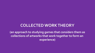 COLLECTED WORKTHEORY
(an approach to studying games that considers them as
collections of artworks that work together to form an
experience)
 