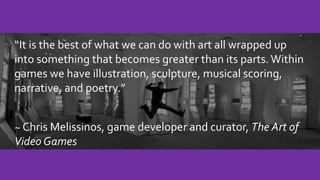 “It is the best of what we can do with art all wrapped up
into something that becomes greater than its parts.Within
games we have illustration, sculpture, musical scoring,
narrative, and poetry.”
~ Chris Melissinos, game developer and curator, The Art of
Video Games
 