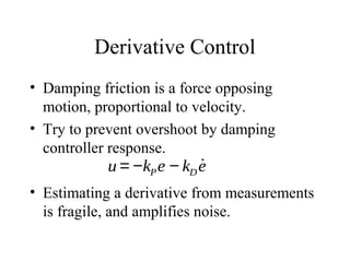 Derivative Control
• Damping friction is a force opposing
motion, proportional to velocity.
• Try to prevent overshoot by damping
controller response.
• Estimating a derivative from measurements
is fragile, and amplifies noise.
u = −kPe − kD
˙e
 
