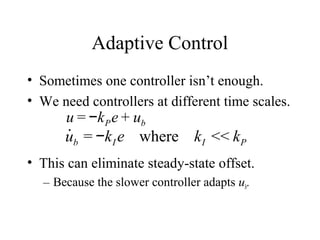 Adaptive Control
• Sometimes one controller isn’t enough.
• We need controllers at different time scales.
• This can eliminate steady-state offset.
– Because the slower controller adapts ub.
u = −kPe + ub
˙ub = −kI e where kI << kP
 