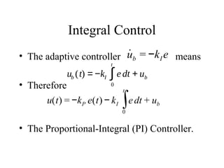 Integral Control
• The adaptive controller means
• Therefore
• The Proportional-Integral (PI) Controller.
˙ub = −kI e
ub (t) = −kI e dt
0
t
∫ + ub
u(t) = −kP e(t) − kI edt
0
t
∫ + ub
 