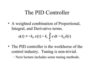 The PID Controller
• A weighted combination of Proportional,
Integral, and Derivative terms.
• The PID controller is the workhorse of the
control industry. Tuning is non-trivial.
– Next lecture includes some tuning methods.
u(t) = −kP e(t) − kI e dt
0
t
∫ − kD
˙e(t)
 