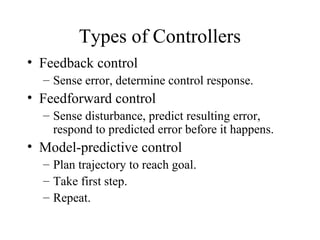 Types of Controllers
• Feedback control
– Sense error, determine control response.
• Feedforward control
– Sense disturbance, predict resulting error,
respond to predicted error before it happens.
• Model-predictive control
– Plan trajectory to reach goal.
– Take first step.
– Repeat.
 