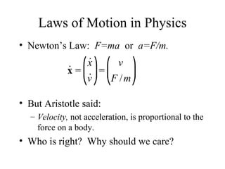 Laws of Motion in Physics
• Newton’s Law: F=ma or a=F/m.
• But Aristotle said:
– Velocity, not acceleration, is proportional to the
force on a body.
• Who is right? Why should we care?
˙x =
˙x
˙v
⎛
⎝
⎜
⎞
⎠
⎟=
v
F /m
⎛
⎝
⎜
⎞
⎠
⎟
 
