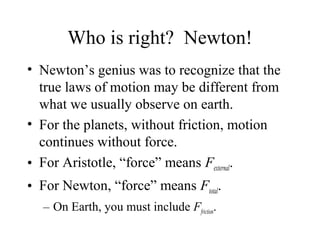 Who is right? Newton!
• Newton’s genius was to recognize that the
true laws of motion may be different from
what we usually observe on earth.
• For the planets, without friction, motion
continues without force.
• For Aristotle, “force” means Fexternal.
• For Newton, “force” means Ftotal.
– On Earth, you must include Ffriction.
 
