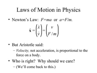 Laws of Motion in Physics
• Newton’s Law: F=ma or a=F/m.
• But Aristotle said:
– Velocity, not acceleration, is proportional to the
force on a body.
• Who is right? Why should we care?
– (We’ll come back to this.)
˙x =
˙x
˙v
⎛
⎝
⎜
⎞
⎠
⎟=
v
F /m
⎛
⎝
⎜
⎞
⎠
⎟
 