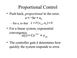 Proportional Control
• Push back, proportional to the error.
– Set ub so that
• For a linear system, exponential
convergence.
• The controller gain k determines how
quickly the system responds to error.
u = −ke + ub
˙x = F(xset ,ub ) = 0
x(t) = Ce
−α t
+ xset
 