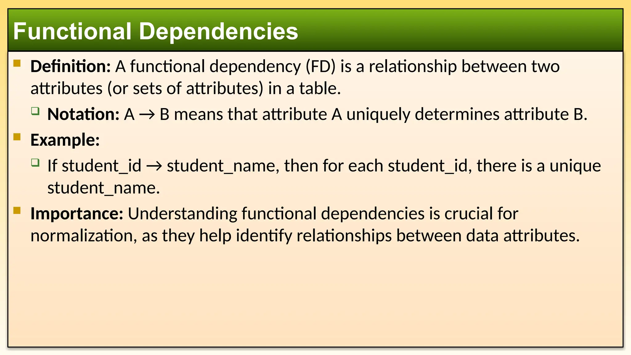  Definition: A functional dependency (FD) is a relationship between two
attributes (or sets of attributes) in a table.
 Notation: A → B means that attribute A uniquely determines attribute B.
 Example:
 If student_id → student_name, then for each student_id, there is a unique
student_name.
 Importance: Understanding functional dependencies is crucial for
normalization, as they help identify relationships between data attributes.
Functional Dependencies
 