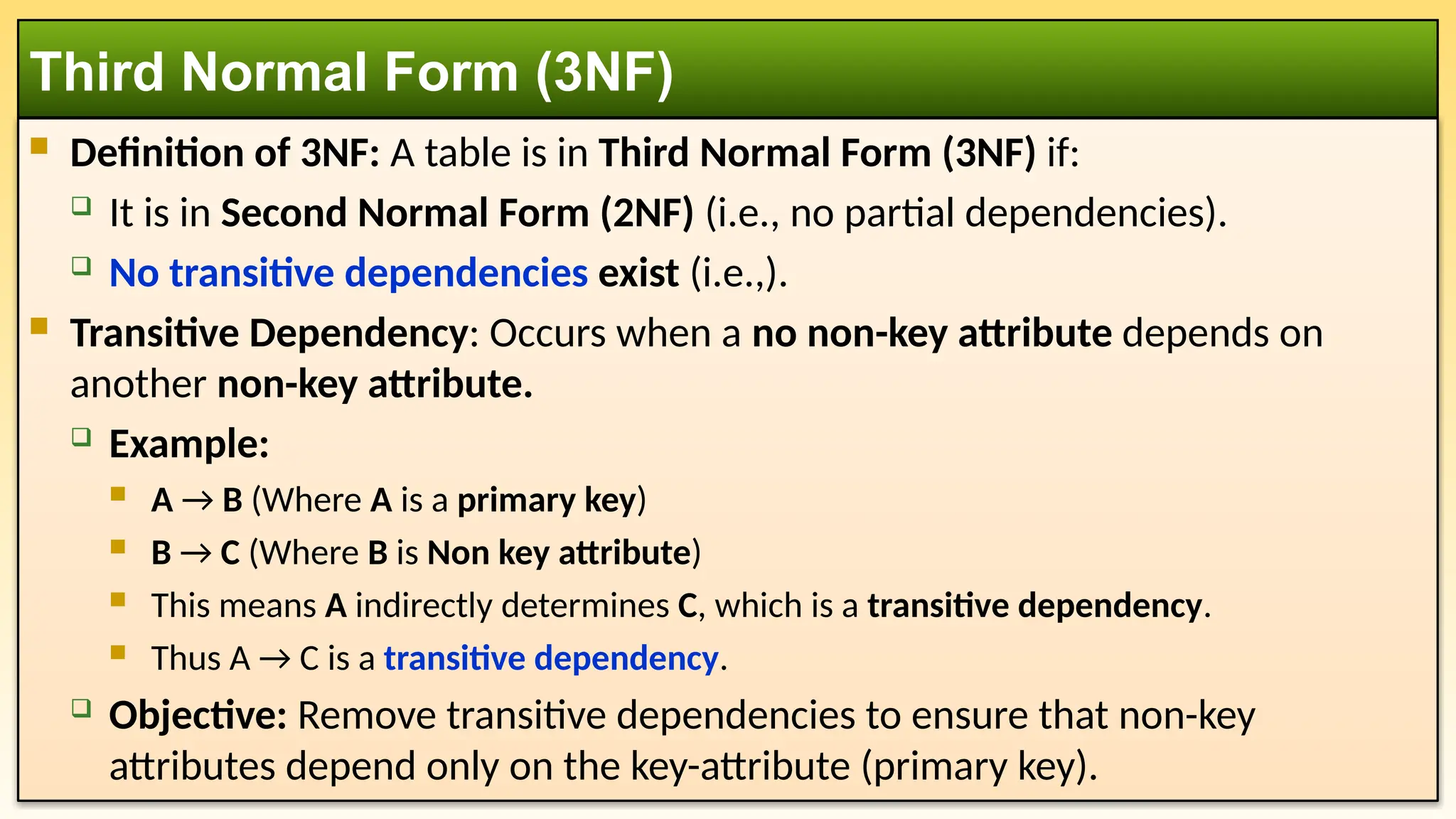  Definition of 3NF: A table is in Third Normal Form (3NF) if:
 It is in Second Normal Form (2NF) (i.e., no partial dependencies).
 No transitive dependencies exist (i.e.,).
 Transitive Dependency: Occurs when a no non-key attribute depends on
another non-key attribute.
 Example:
 A → B (Where A is a primary key)
 B → C (Where B is Non key attribute)
 This means A indirectly determines C, which is a transitive dependency.
 Thus A → C is a transitive dependency.
 Objective: Remove transitive dependencies to ensure that non-key
attributes depend only on the key-attribute (primary key).
Third Normal Form (3NF)
 