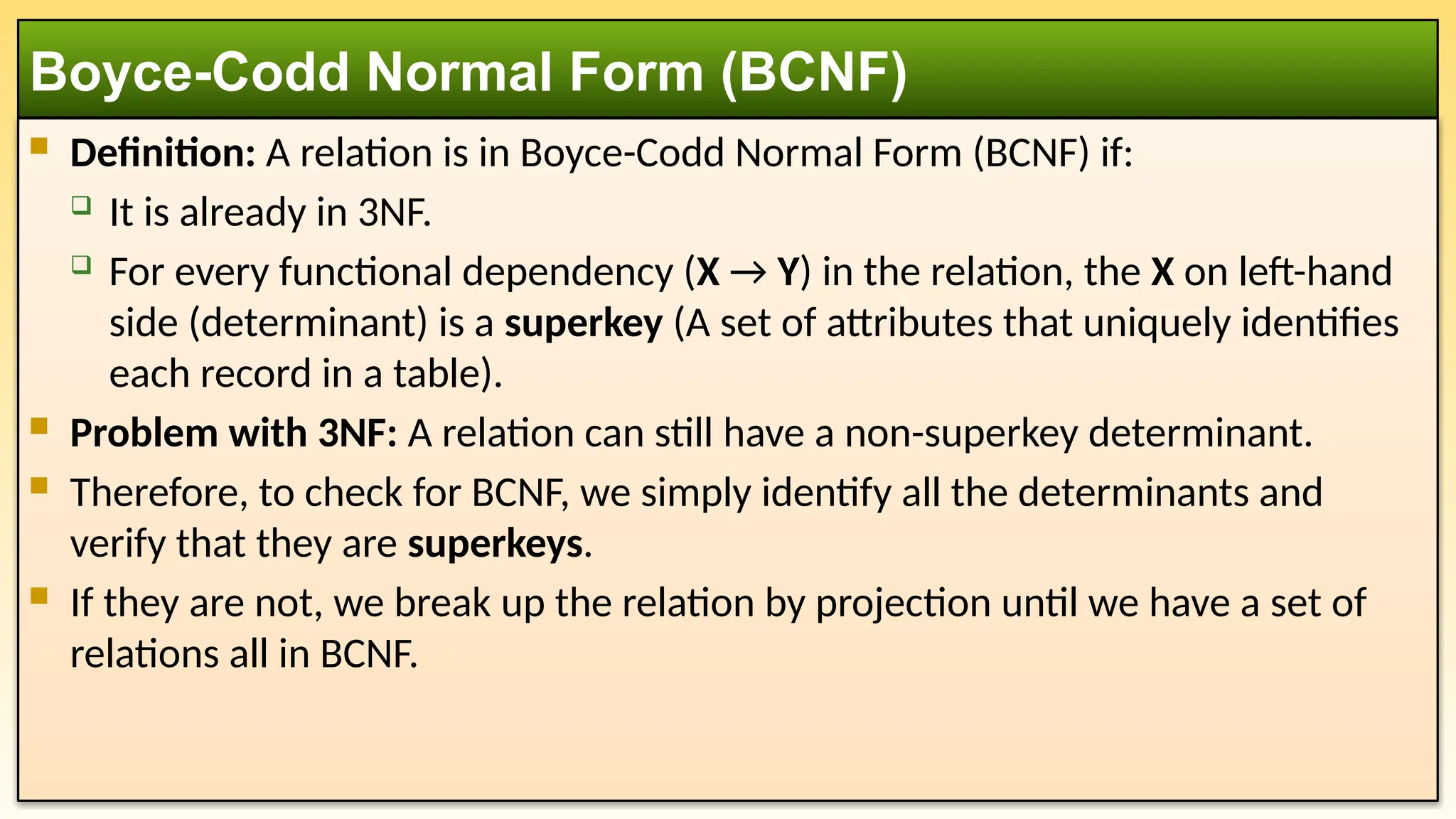  Definition: A relation is in Boyce-Codd Normal Form (BCNF) if:
 It is already in 3NF.
 For every functional dependency (X → Y) in the relation, the X on left-hand
side (determinant) is a superkey (A set of attributes that uniquely identifies
each record in a table).
 Problem with 3NF: A relation can still have a non-superkey determinant.
 Therefore, to check for BCNF, we simply identify all the determinants and
verify that they are superkeys.
 If they are not, we break up the relation by projection until we have a set of
relations all in BCNF.
Boyce-Codd Normal Form (BCNF)
 