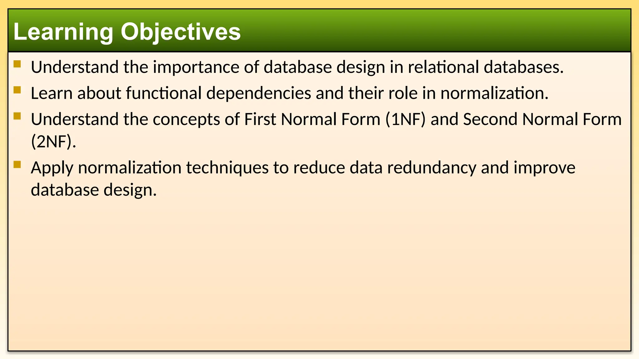  Understand the importance of database design in relational databases.
 Learn about functional dependencies and their role in normalization.
 Understand the concepts of First Normal Form (1NF) and Second Normal Form
(2NF).
 Apply normalization techniques to reduce data redundancy and improve
database design.
Learning Objectives
 