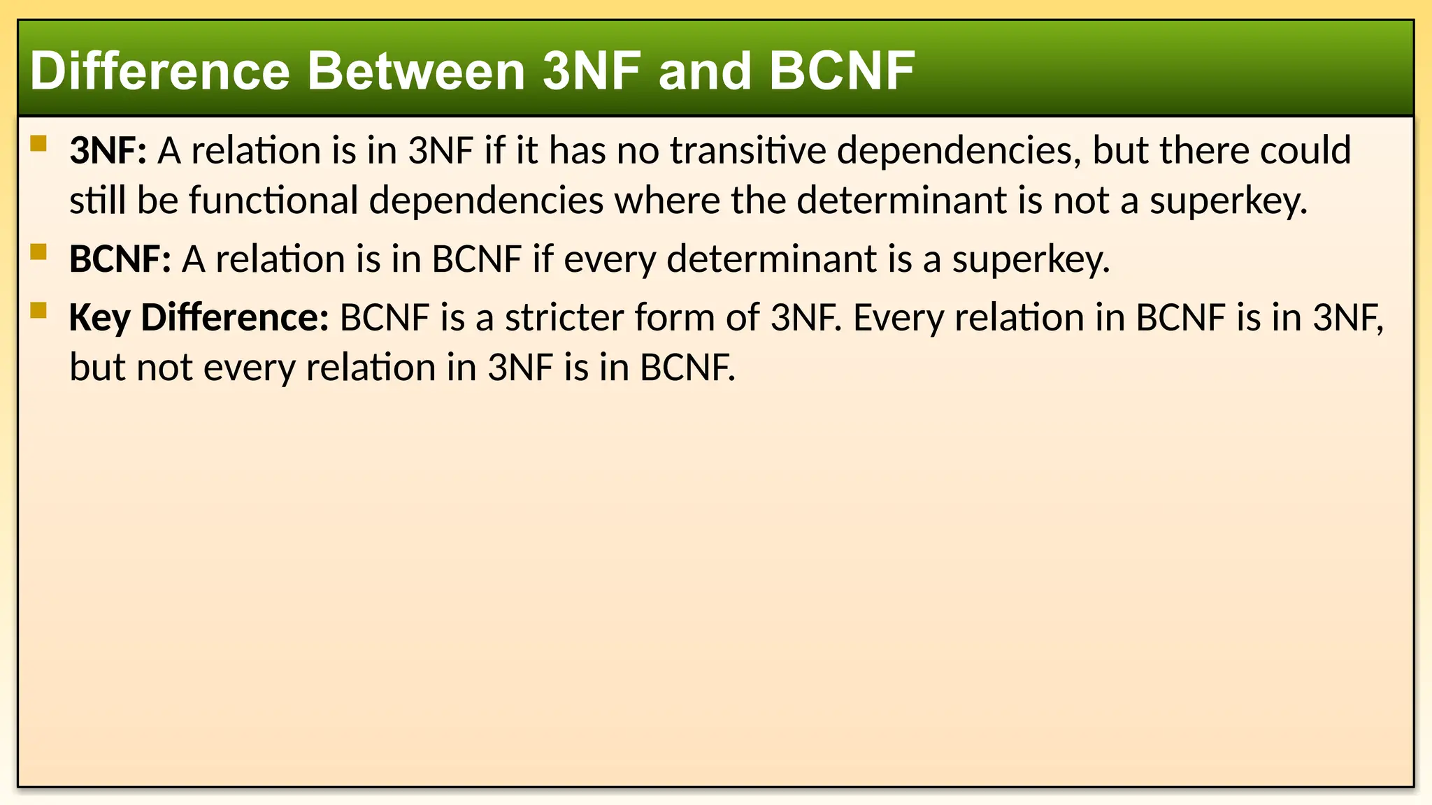 3NF: A relation is in 3NF if it has no transitive dependencies, but there could
still be functional dependencies where the determinant is not a superkey.
 BCNF: A relation is in BCNF if every determinant is a superkey.
 Key Difference: BCNF is a stricter form of 3NF. Every relation in BCNF is in 3NF,
but not every relation in 3NF is in BCNF.
Difference Between 3NF and BCNF
 