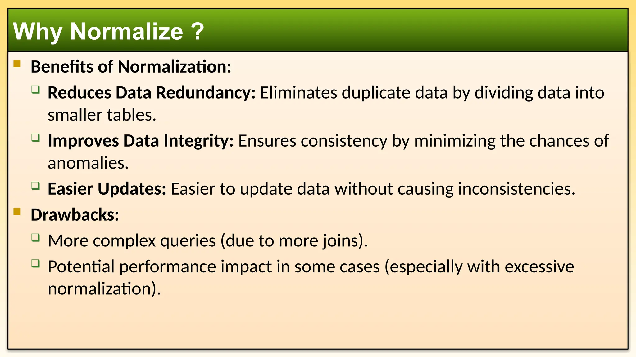  Benefits of Normalization:
 Reduces Data Redundancy: Eliminates duplicate data by dividing data into
smaller tables.
 Improves Data Integrity: Ensures consistency by minimizing the chances of
anomalies.
 Easier Updates: Easier to update data without causing inconsistencies.
 Drawbacks:
 More complex queries (due to more joins).
 Potential performance impact in some cases (especially with excessive
normalization).
Why Normalize ?
 