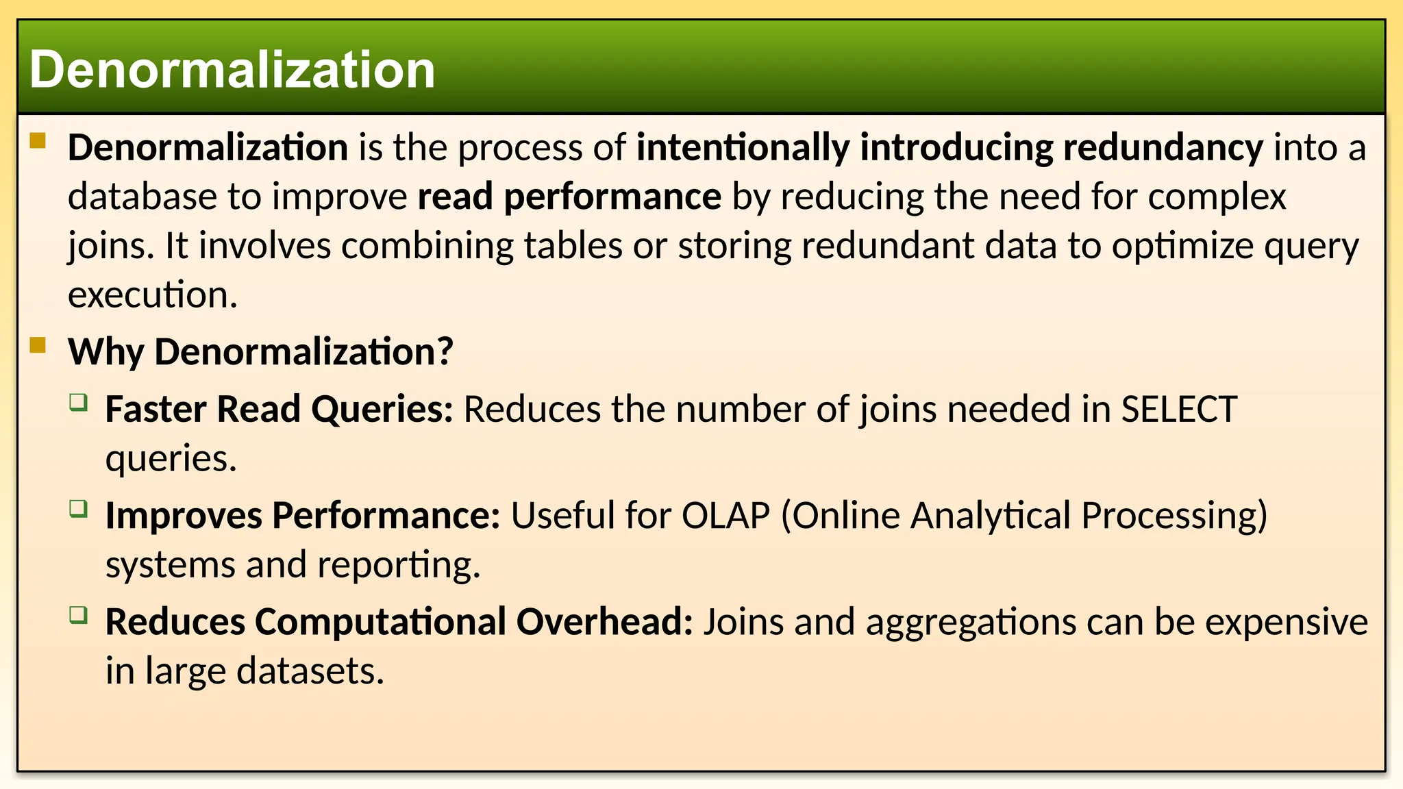  Denormalization is the process of intentionally introducing redundancy into a
database to improve read performance by reducing the need for complex
joins. It involves combining tables or storing redundant data to optimize query
execution.
 Why Denormalization?
 Faster Read Queries: Reduces the number of joins needed in SELECT
queries.
 Improves Performance: Useful for OLAP (Online Analytical Processing)
systems and reporting.
 Reduces Computational Overhead: Joins and aggregations can be expensive
in large datasets.
Denormalization
 