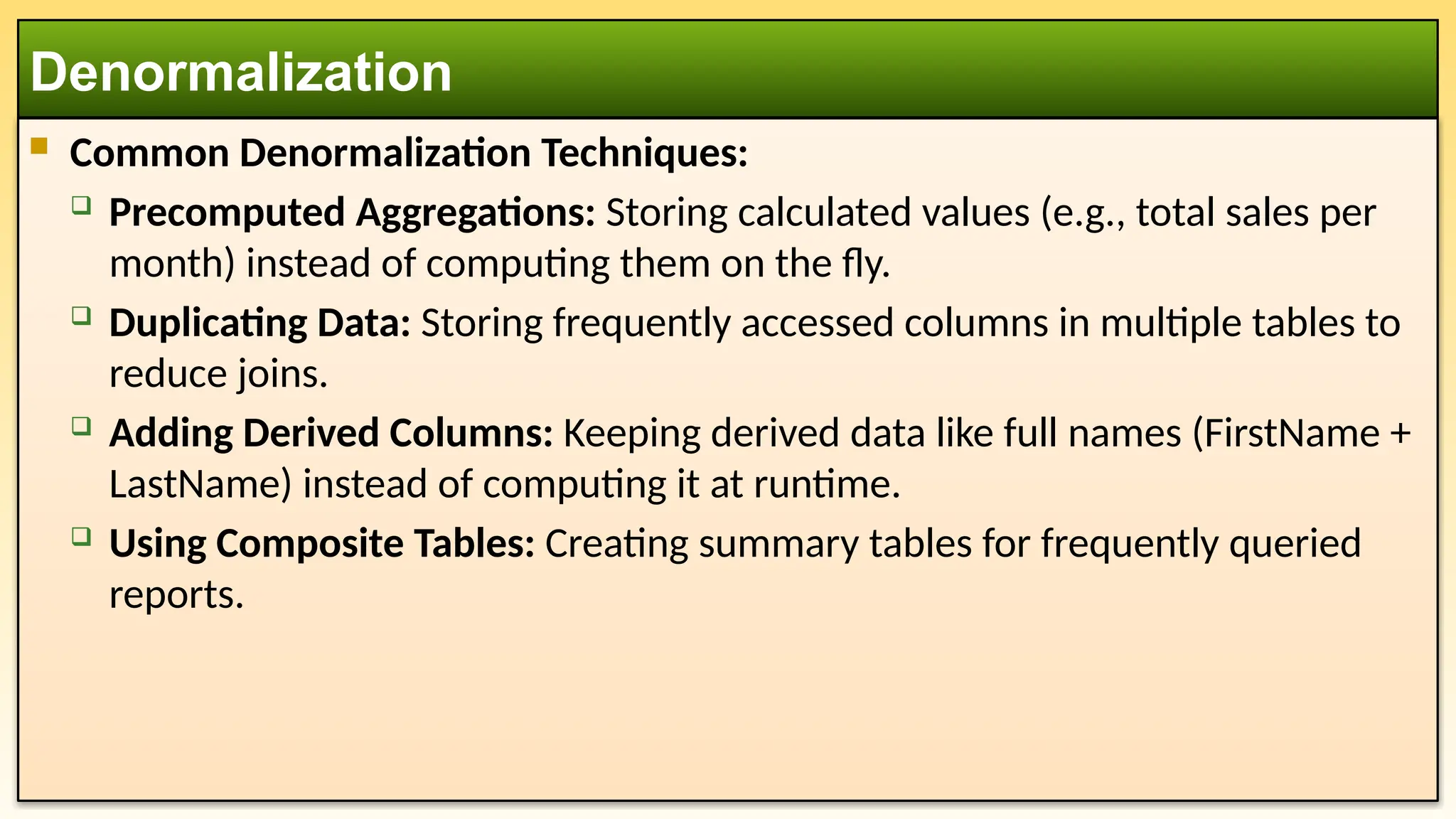  Common Denormalization Techniques:
 Precomputed Aggregations: Storing calculated values (e.g., total sales per
month) instead of computing them on the fly.
 Duplicating Data: Storing frequently accessed columns in multiple tables to
reduce joins.
 Adding Derived Columns: Keeping derived data like full names (FirstName +
LastName) instead of computing it at runtime.
 Using Composite Tables: Creating summary tables for frequently queried
reports.
Denormalization
 