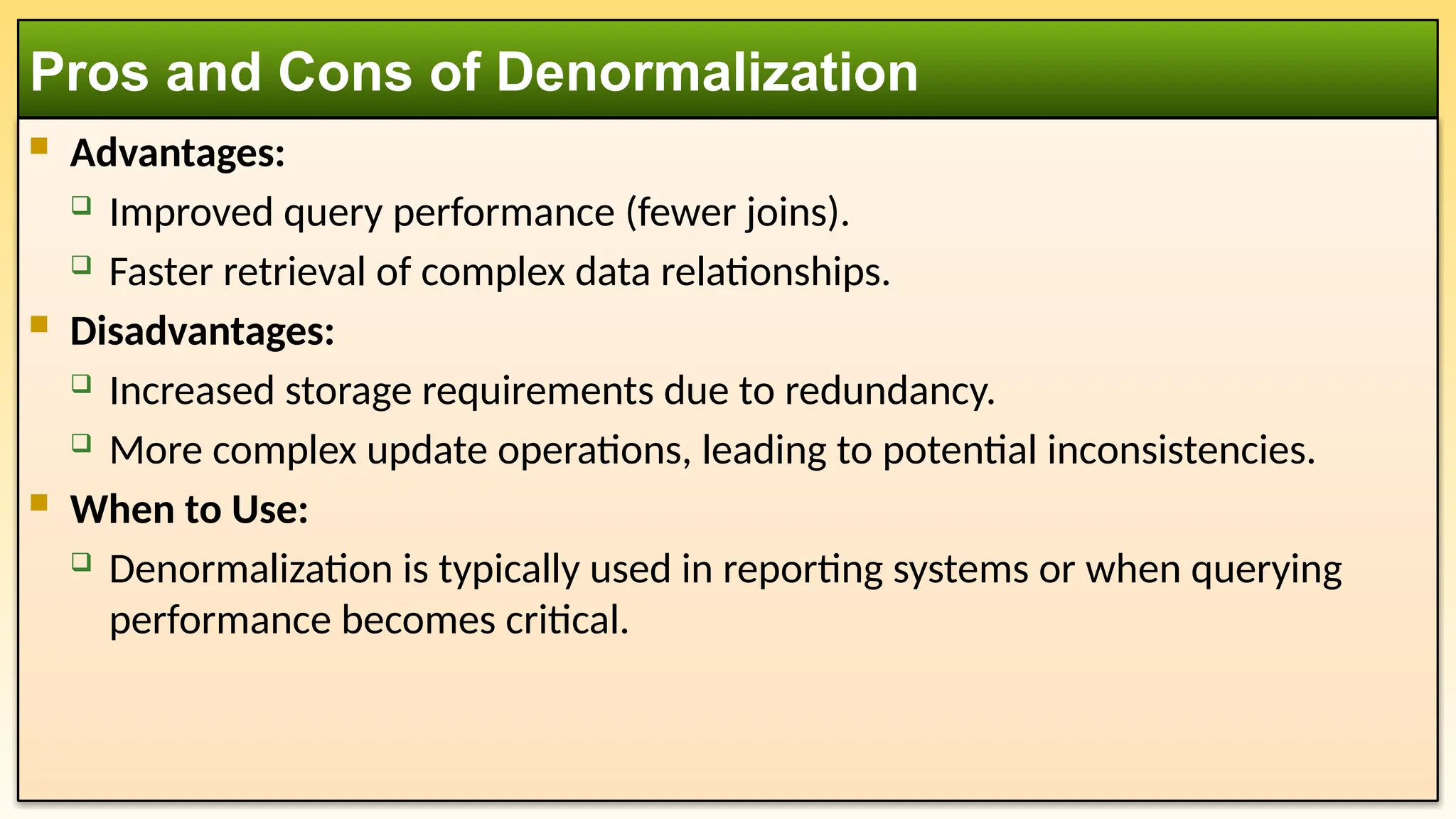  Advantages:
 Improved query performance (fewer joins).
 Faster retrieval of complex data relationships.
 Disadvantages:
 Increased storage requirements due to redundancy.
 More complex update operations, leading to potential inconsistencies.
 When to Use:
 Denormalization is typically used in reporting systems or when querying
performance becomes critical.
Pros and Cons of Denormalization
 