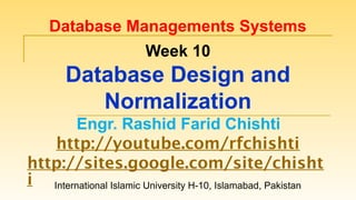 International Islamic University H-10, Islamabad, Pakistan
Database Managements Systems
Week 10
Database Design and
Normalization
Engr. Rashid Farid Chishti
http://youtube.com/rfchishti
http://sites.google.com/site/chisht
i
 