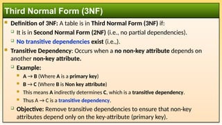  Definition of 3NF: A table is in Third Normal Form (3NF) if:
 It is in Second Normal Form (2NF) (i.e., no partial dependencies).
 No transitive dependencies exist (i.e.,).
 Transitive Dependency: Occurs when a no non-key attribute depends on
another non-key attribute.
 Example:
 A → B (Where A is a primary key)
 B → C (Where B is Non key attribute)
 This means A indirectly determines C, which is a transitive dependency.
 Thus A → C is a transitive dependency.
 Objective: Remove transitive dependencies to ensure that non-key
attributes depend only on the key-attribute (primary key).
Third Normal Form (3NF)
 
