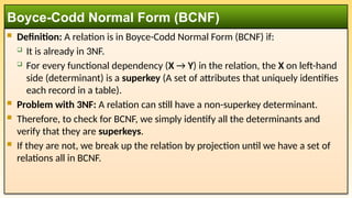  Definition: A relation is in Boyce-Codd Normal Form (BCNF) if:
 It is already in 3NF.
 For every functional dependency (X → Y) in the relation, the X on left-hand
side (determinant) is a superkey (A set of attributes that uniquely identifies
each record in a table).
 Problem with 3NF: A relation can still have a non-superkey determinant.
 Therefore, to check for BCNF, we simply identify all the determinants and
verify that they are superkeys.
 If they are not, we break up the relation by projection until we have a set of
relations all in BCNF.
Boyce-Codd Normal Form (BCNF)
 